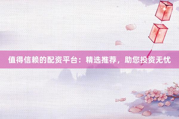 值得信賴的配資平臺(tái)：精選推薦，助您投資無憂