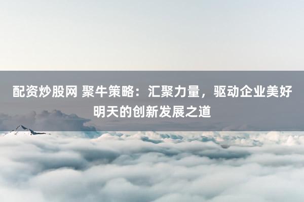 配資炒股網(wǎng) 聚牛策略：匯聚力量，驅(qū)動企業(yè)美好明天的創(chuàng)新發(fā)展之道