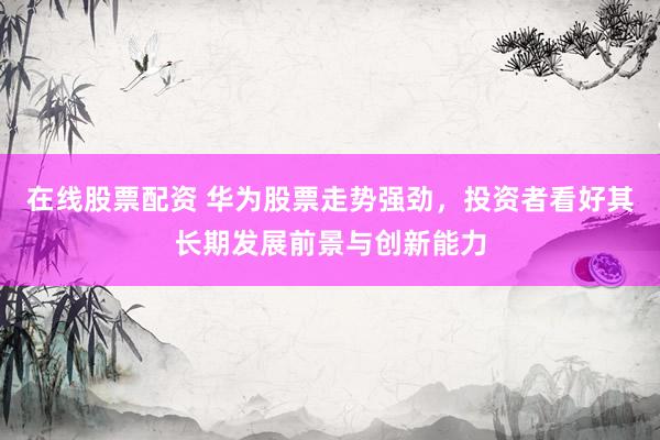在線股票配資 華為股票走勢強(qiáng)勁，投資者看好其長期發(fā)展前景與創(chuàng)新能力