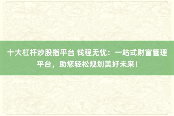 十大杠桿炒股指平臺(tái) 錢(qián)程無(wú)憂(yōu)：一站式財(cái)富管理平臺(tái)，助您輕松規(guī)劃美好未來(lái)！