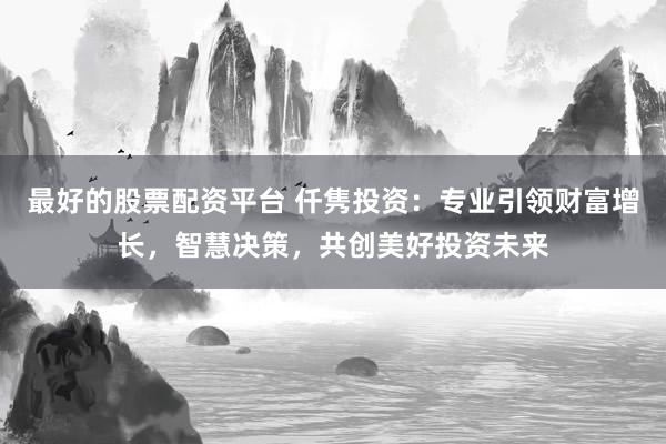 最好的股票配資平臺 仟雋投資：專業(yè)引領(lǐng)財(cái)富增長，智慧決策，共創(chuàng)美好投資未來