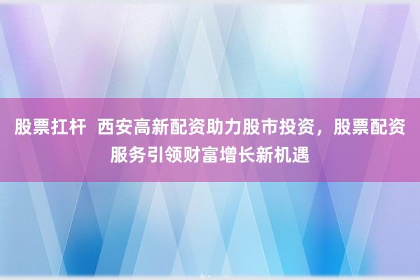 股票扛桿  西安高新配資助力股市投資，股票配資服務(wù)引領(lǐng)財(cái)富增長新機(jī)遇