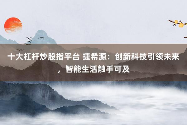 十大杠桿炒股指平臺 捷希源：創(chuàng)新科技引領(lǐng)未來，智能生活觸手可及