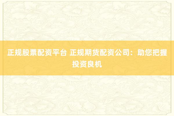 正規(guī)股票配資平臺 正規(guī)期貨配資公司：助您把握投資良機