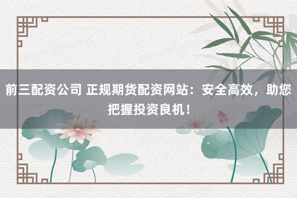 前三配資公司 正規(guī)期貨配資網(wǎng)站：安全高效，助您把握投資良機(jī)！