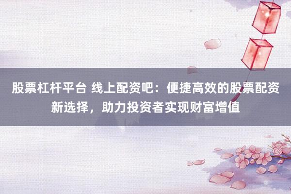 股票杠桿平臺 線上配資吧：便捷高效的股票配資新選擇，助力投資者實現(xiàn)財富增值