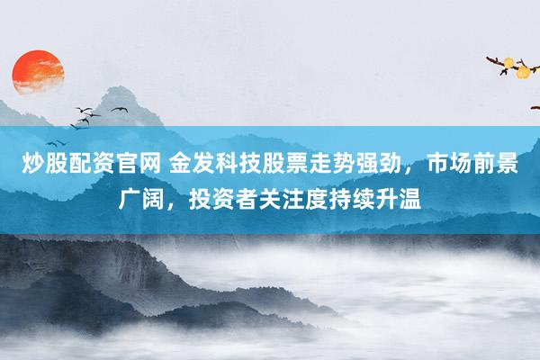 炒股配資官網(wǎng) 金發(fā)科技股票走勢強勁，市場前景廣闊，投資者關(guān)注度持續(xù)升溫
