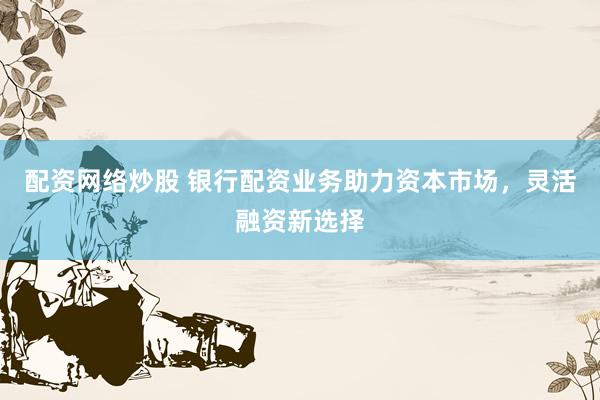 配資網(wǎng)絡(luò)炒股 銀行配資業(yè)務(wù)助力資本市場，靈活融資新選擇
