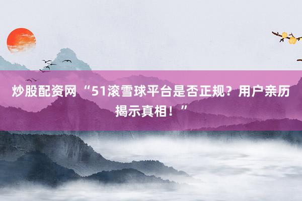 炒股配資網(wǎng) “51滾雪球平臺是否正規(guī)？用戶親歷揭示真相！”