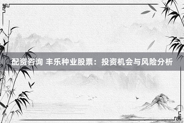 配資咨詢 豐樂種業(yè)股票：投資機會與風險分析