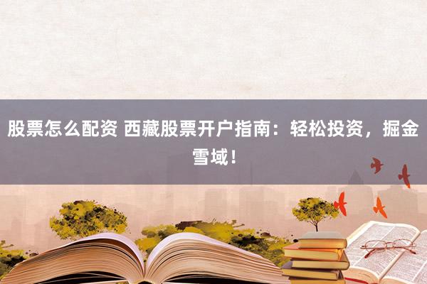 股票怎么配資 西藏股票開戶指南：輕松投資，掘金雪域！