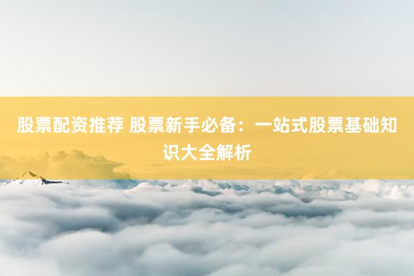 股票配資推薦 股票新手必備：一站式股票基礎知識大全解析