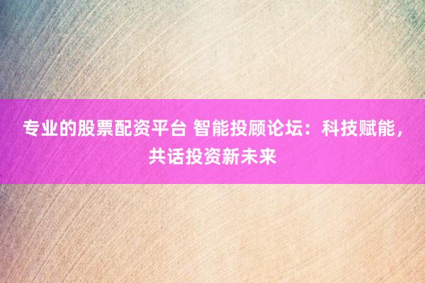 專業(yè)的股票配資平臺 智能投顧論壇：科技賦能，共話投資新未來