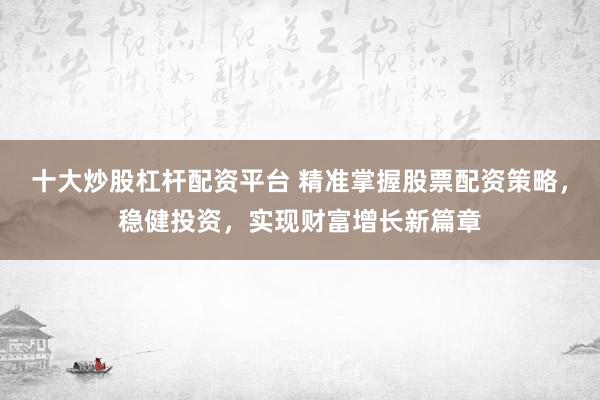 十大炒股杠桿配資平臺 精準掌握股票配資策略，穩(wěn)健投資，實現(xiàn)財富增長新篇章