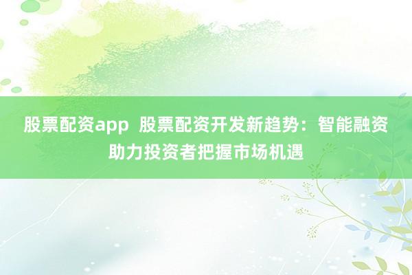 股票配資app  股票配資開(kāi)發(fā)新趨勢(shì)：智能融資助力投資者把握市場(chǎng)機(jī)遇
