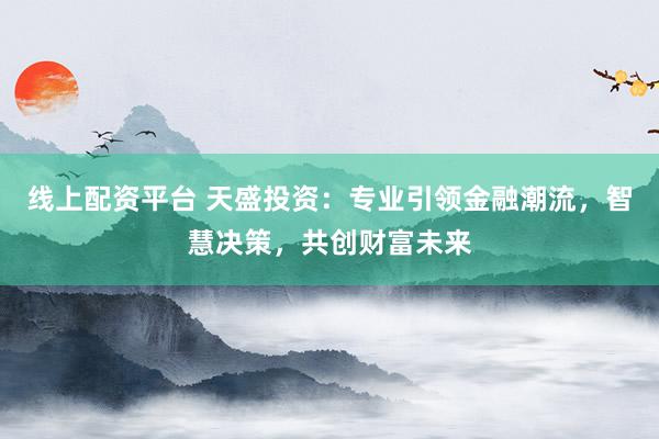 線上配資平臺(tái) 天盛投資：專(zhuān)業(yè)引領(lǐng)金融潮流，智慧決策，共創(chuàng)財(cái)富未來(lái)