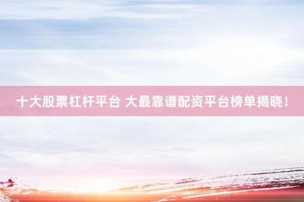 十大股票杠桿平臺 大最靠譜配資平臺榜單揭曉！