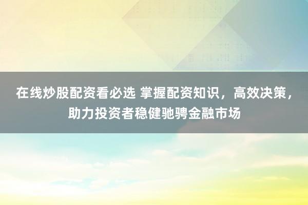 在線炒股配資看必選 掌握配資知識，高效決策，助力投資者穩(wěn)健馳騁金融市場