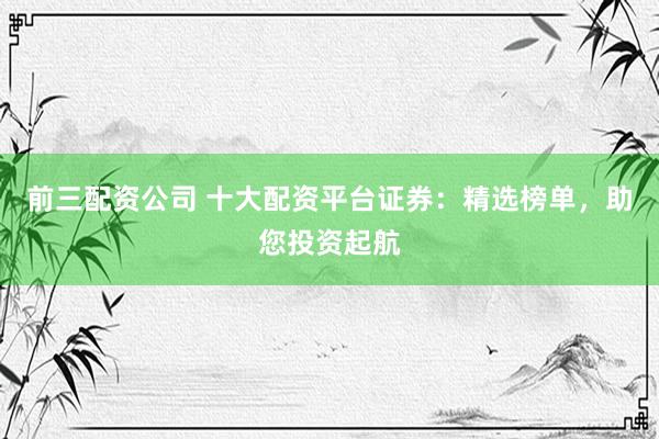 前三配資公司 十大配資平臺(tái)證券：精選榜單，助您投資起航