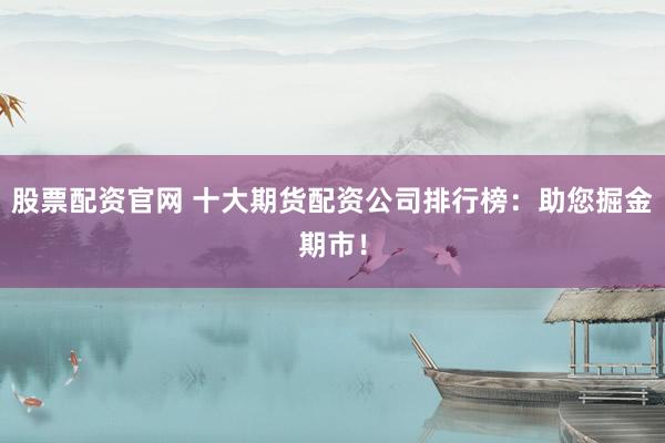 股票配資官網(wǎng) 十大期貨配資公司排行榜：助您掘金期市！