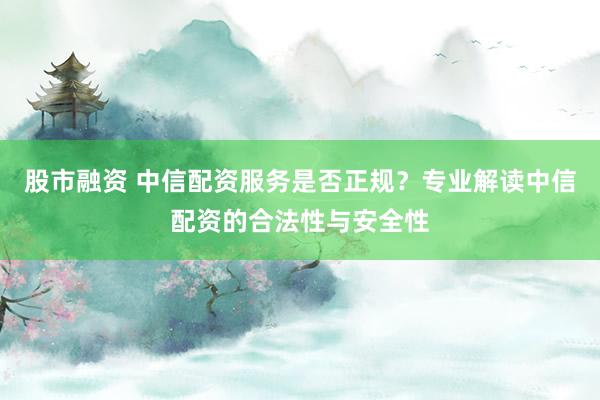 股市融資 中信配資服務(wù)是否正規(guī)？專業(yè)解讀中信配資的合法性與安全性