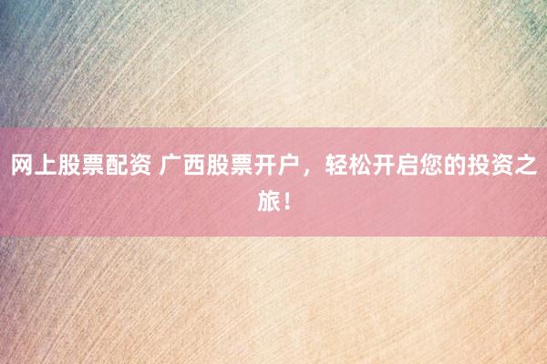網(wǎng)上股票配資 廣西股票開戶，輕松開啟您的投資之旅！