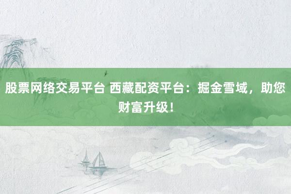 股票網(wǎng)絡(luò)交易平臺 西藏配資平臺：掘金雪域，助您財富升級！