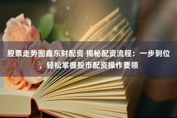 股票走勢圖鑫東財配資 揭秘配資流程：一步到位，輕松掌握股市配資操作要領