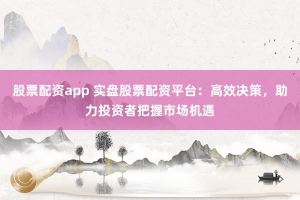 股票配資app 實(shí)盤股票配資平臺：高效決策，助力投資者把握市場機(jī)遇