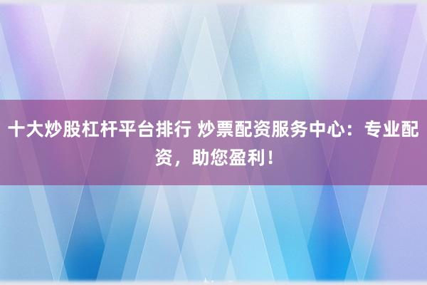 十大炒股杠桿平臺(tái)排行 炒票配資服務(wù)中心：專(zhuān)業(yè)配資，助您盈利！