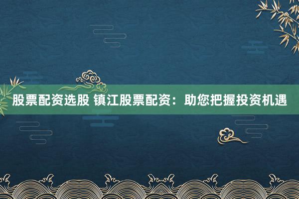 股票配資選股 鎮(zhèn)江股票配資：助您把握投資機(jī)遇