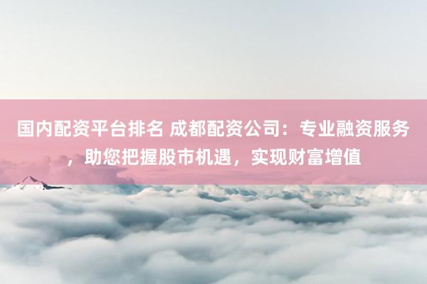 國內(nèi)配資平臺排名 成都配資公司：專業(yè)融資服務(wù)，助您把握股市機(jī)遇，實(shí)現(xiàn)財(cái)富增值