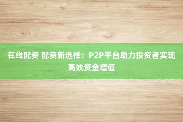 在線(xiàn)配資 配資新選擇：P2P平臺(tái)助力投資者實(shí)現(xiàn)高效資金增值