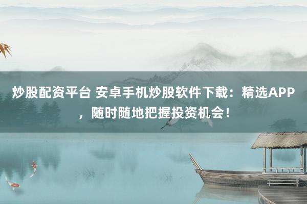 炒股配資平臺 安卓手機炒股軟件下載：精選APP，隨時隨地把握投資機會！