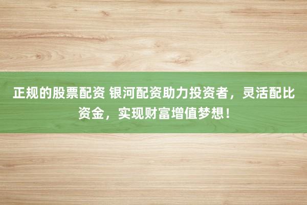 正規(guī)的股票配資 銀河配資助力投資者，靈活配比資金，實現(xiàn)財富增值夢想！