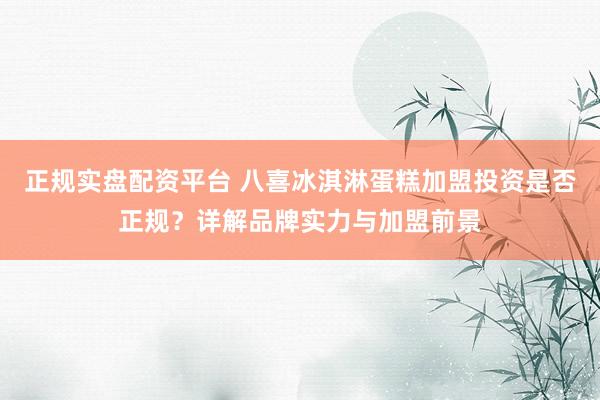 正規(guī)實(shí)盤(pán)配資平臺(tái) 八喜冰淇淋蛋糕加盟投資是否正規(guī)？詳解品牌實(shí)力與加盟前景