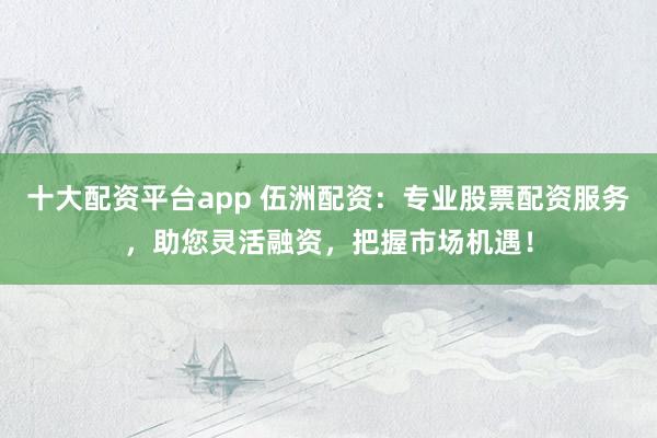 十大配資平臺app 伍洲配資：專業(yè)股票配資服務(wù)，助您靈活融資，把握市場機遇！