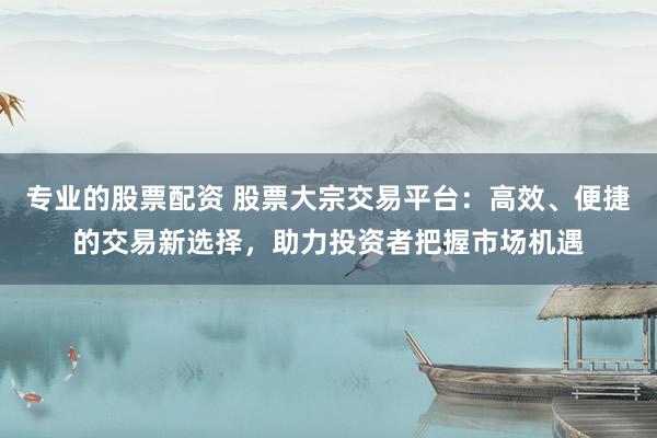 專業(yè)的股票配資 股票大宗交易平臺(tái)：高效、便捷的交易新選擇，助力投資者把握市場機(jī)遇