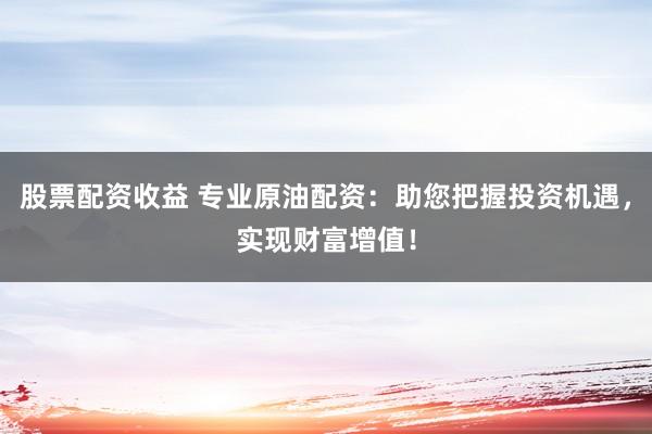 股票配資收益 專業(yè)原油配資：助您把握投資機遇，實現(xiàn)財富增值！