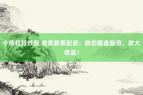十倍杠桿炒股 自貢股票配資：助您掘金股市，放大收益！