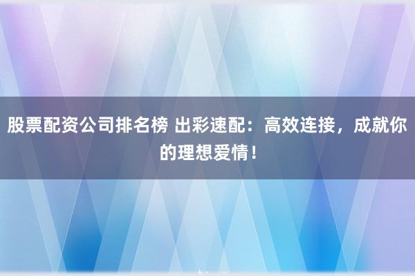 股票配資公司排名榜 出彩速配：高效連接，成就你的理想愛情！
