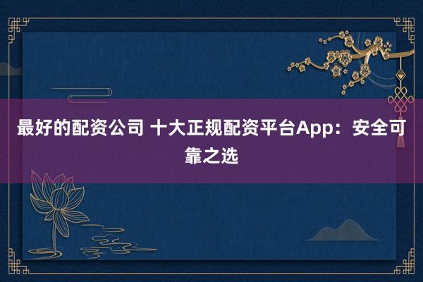 最好的配資公司 十大正規(guī)配資平臺(tái)App：安全可靠之選