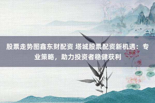 股票走勢圖鑫東財配資 塔城股票配資新機(jī)遇：專業(yè)策略，助力投資者穩(wěn)健獲利