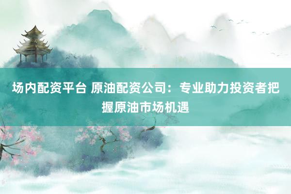 場內(nèi)配資平臺 原油配資公司：專業(yè)助力投資者把握原油市場機(jī)遇
