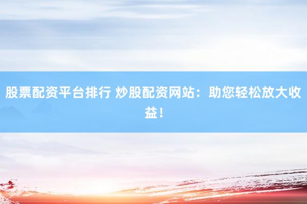 股票配資平臺排行 炒股配資網(wǎng)站：助您輕松放大收益！