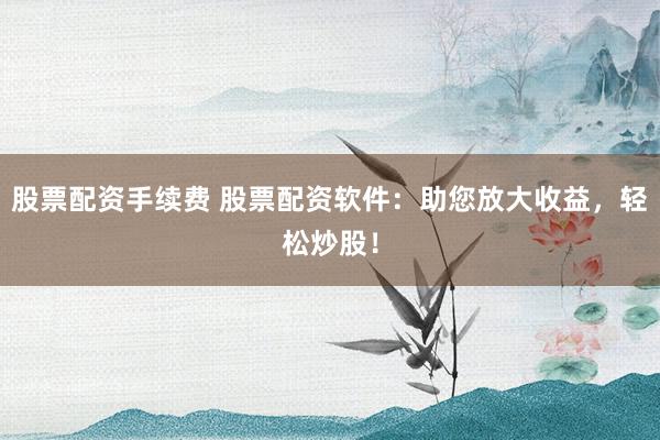 股票配資手續(xù)費(fèi) 股票配資軟件：助您放大收益，輕松炒股！