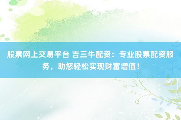 股票網(wǎng)上交易平臺 吉三牛配資：專業(yè)股票配資服務(wù)，助您輕松實(shí)現(xiàn)財(cái)富增值！