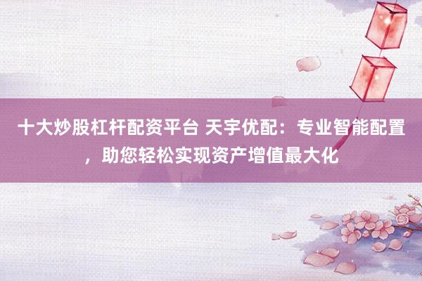 十大炒股杠桿配資平臺 天宇優(yōu)配：專業(yè)智能配置，助您輕松實現(xiàn)資產(chǎn)增值最大化