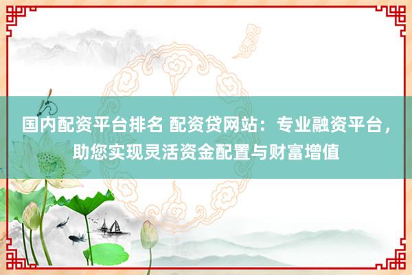 國內(nèi)配資平臺(tái)排名 配資貸網(wǎng)站：專業(yè)融資平臺(tái)，助您實(shí)現(xiàn)靈活資金配置與財(cái)富增值