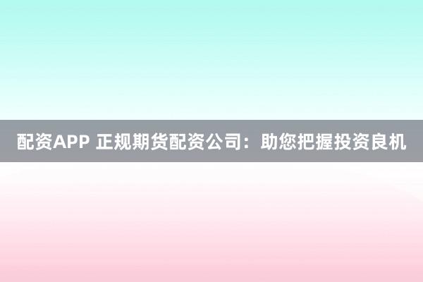 配資APP 正規(guī)期貨配資公司：助您把握投資良機(jī)